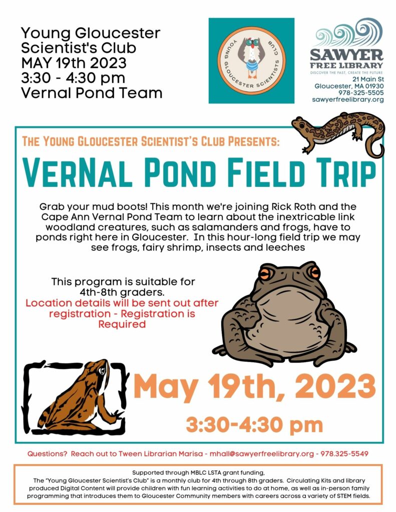 Young Gloucester Scientist's Club May 19th 2023 3:30pm to 4:30pm Vernal Pond Team
The Young Gloucester Scientist's Club presents: Vernal Pond Field Trip
Grab you mud boots! This month we're joining Rick Roth and the Cape Ann Vernal Pond Team to learn about the inextricable link woodland creatures, such as salamanders and frogs, have to ponds right here in Gloucester. In this hour-long field trip we may see frogs, fairy shrimp, insects, and leeches.
This program is suitable for 4th to 8th graders. Location details will be sent out after registration. Registration is required.
May 19th, 2023 3:30-4:30pm
Questions? Reach out to Tween Librarian Marisa - mhall@sawyerfreelibrary.org - 978-325-5549