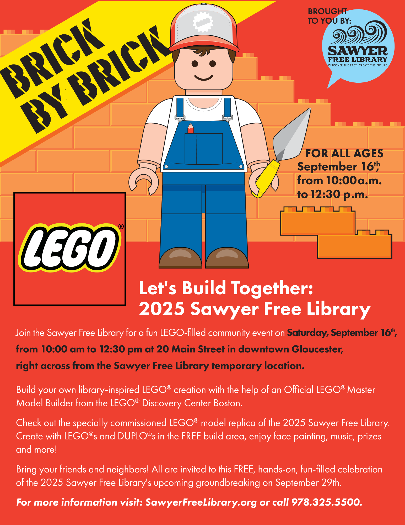 Brick By Brick
Brought to you by the Sawyer Free Library
For all ages!
September 16th, from 10:00 a.m. to 12:30 p.m.

Let's build together: 2025 Sawyer Free Library
Join the Sawyer Free Library for a fun LEGO-filled community event on Saturday, September 16th, from 10:00am to 12:30pm at 20 Main Street in downtown Gloucester, right across from the Sawyer Free Library temporary location.
Build your own library-inspired LEGO creation with the help of an Official LEGO Master Model Builder from the LEGO Discovery Center Boston.
Check out the specially commissioned LEGO model replica of the 2025 Sawyer Free Library. Create with LEGOs and DUPLOs in the FREE build area, enjoy face paining, music, prizes, and more!
Bring your friends and neighbors! All are invited to this FREE, hands-on, fun-filled celebration of the 2025 Sawyer Free Library's upcoming groundbreaking on September 29th.
