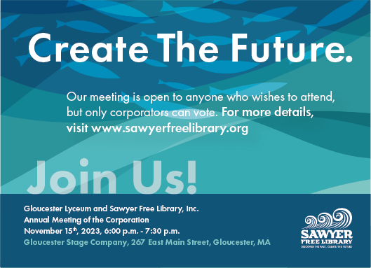 Create the future! Our meeting is open to anyone who wishes to attend, but only corporators can vote. Join us for the Annual Meeting of the Gloucester Lyceum and Sawyer Free Library Corporation at Gloucester Stage on November 15th, 2023 from 6pm to 7:30pm
