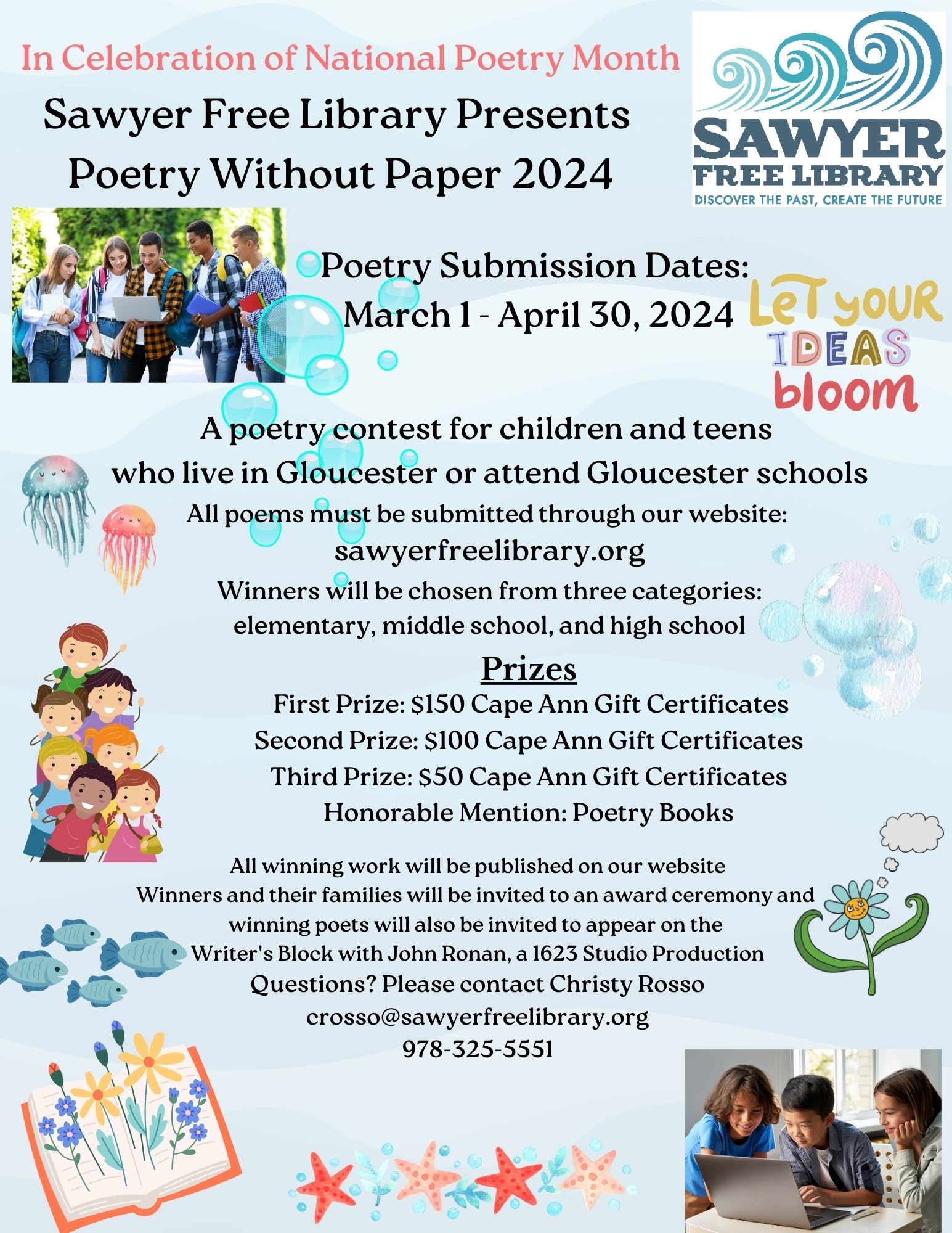 In Celebration of National Poetry Month
Sawyer Free Library Presents
Poetry Without Paper 2024
Poetry Submission Dates: March 1 to April 30, 2024
A poetry contest for children and teens who live in Gloucester or attend Gloucester schools.
All poems must be submitted through our website: sawyerfreelibrary.org
Winner will be chosen from three categories: elementary, middle school, and high school
Prizes:
First Prize: 150 dollar Cape Ann gift certificates
Second Prize: 100 dollar Cape Ann gift certificates
Third Prize: 50 dollar Cape Ann gift certificate
Honorable Mention: poetry books
All winning work will be published on our website
Winners and their families will be invited to an award ceremony and winning poets will also be invited to appear on the Writer's Block with John Ronan, a 1623 Studio production